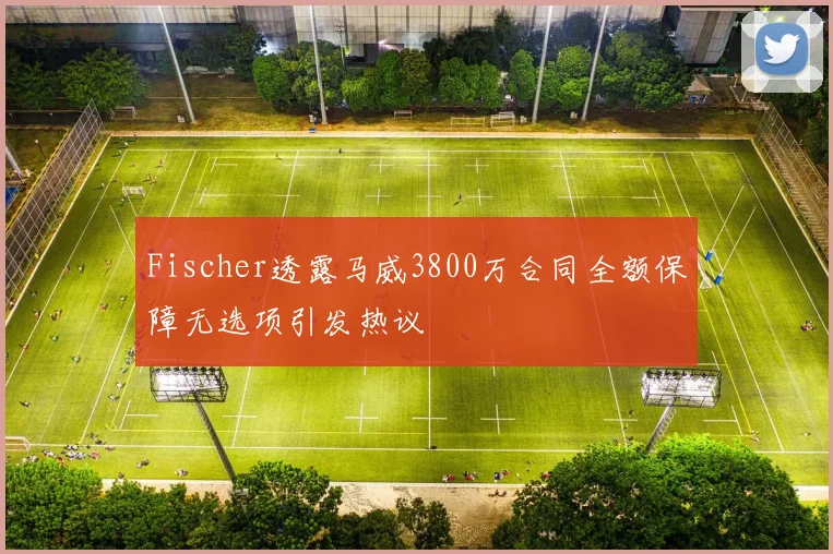 Fischer透露马威3800万合同全额保障无选项引发热议