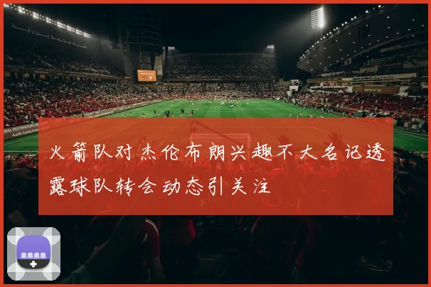 火箭队对杰伦布朗兴趣不大名记透露球队转会动态引关注