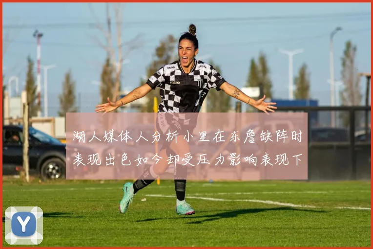 湖人媒体人分析小里在东詹缺阵时表现出色如今却受压力影响表现下滑
