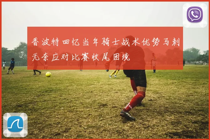 香波特回忆当年骑士战术优势马刺无奈应对比赛收尾困境