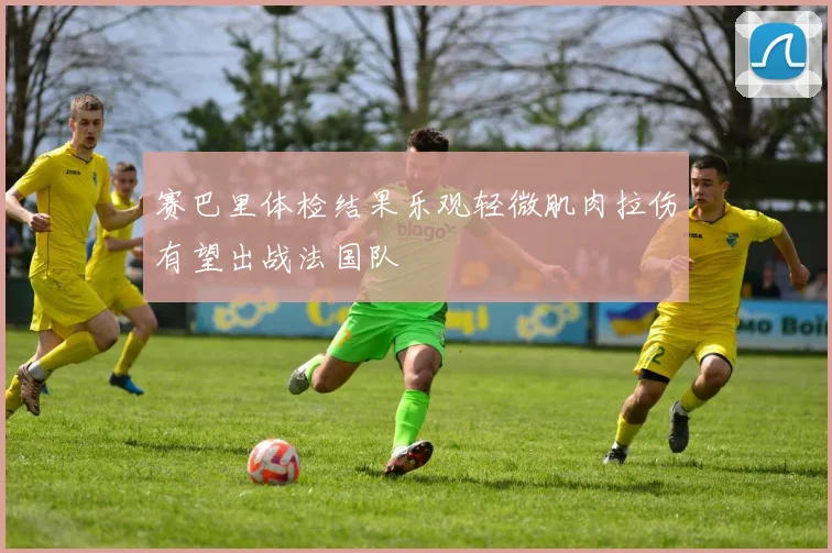 赛巴里体检结果乐观轻微肌肉拉伤有望出战法国队