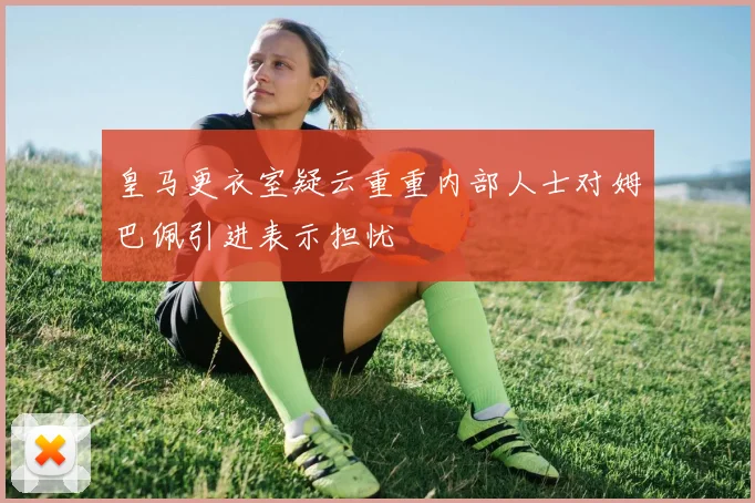 皇马更衣室疑云重重内部人士对姆巴佩引进表示担忧