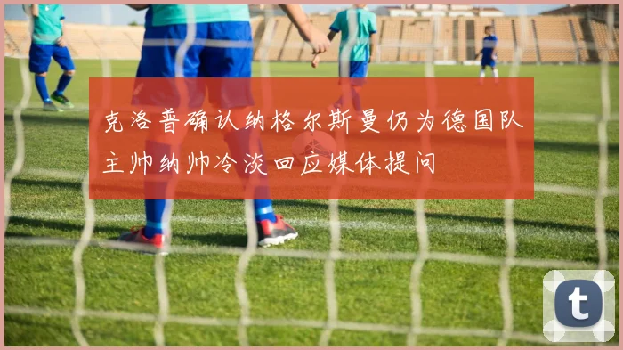克洛普确认纳格尔斯曼仍为德国队主帅纳帅冷淡回应媒体提问