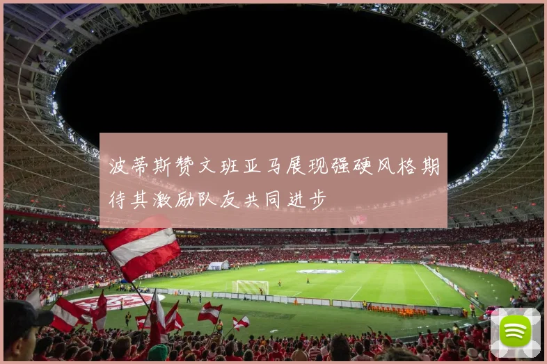 波蒂斯赞文班亚马展现强硬风格期待其激励队友共同进步