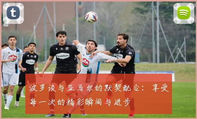 波罗谈与亚马尔的默契配合：享受每一次的精彩瞬间与进步