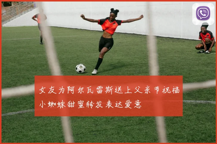 女友为阿尔瓦雷斯送上父亲节祝福小蜘蛛甜蜜转发表达爱意