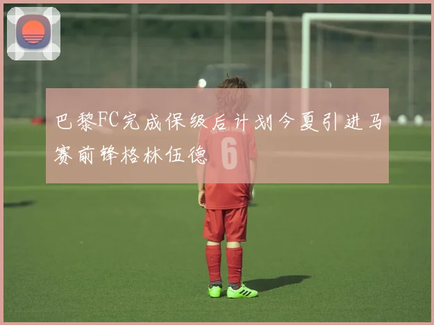 巴黎FC完成保级后计划今夏引进马赛前锋格林伍德