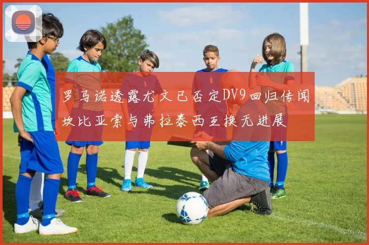 罗马诺透露尤文已否定DV9回归传闻坎比亚索与弗拉泰西互换无进展