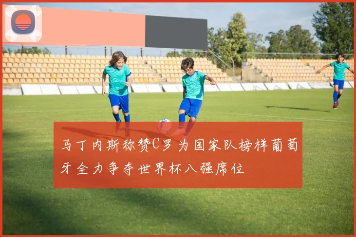 马丁内斯称赞C罗为国家队榜样葡萄牙全力争夺世界杯八强席位