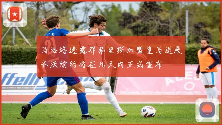 马洛塔透露邓弗里斯加盟皇马进展齐沃续约将在几天内正式宣布