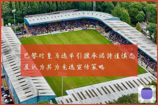 巴黎对皇马选举引援承诺持谨慎态度认为其为竞选宣传策略