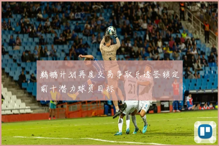 鹈鹕计划再度交易争取乐透签锁定前十潜力球员目标