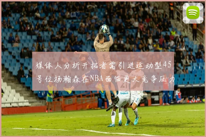 媒体人分析开拓者需引进运动型45号位杨瀚森在NBA面临更大竞争压力