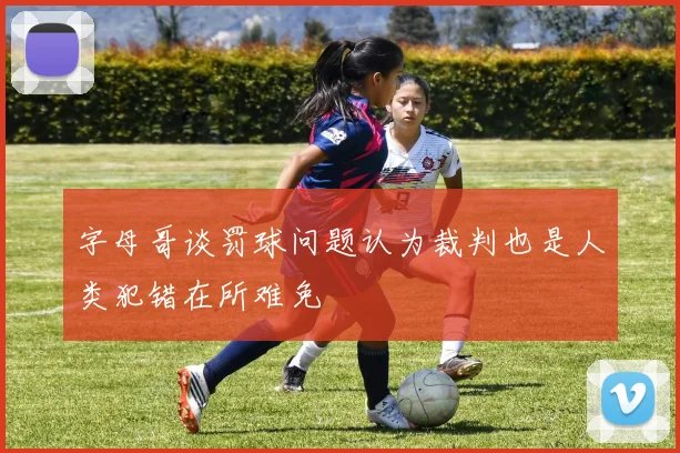 字母哥谈罚球问题认为裁判也是人类犯错在所难免