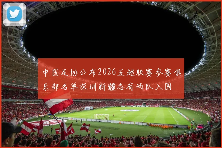 中国足协公布2026五超联赛参赛俱乐部名单深圳新疆各有两队入围