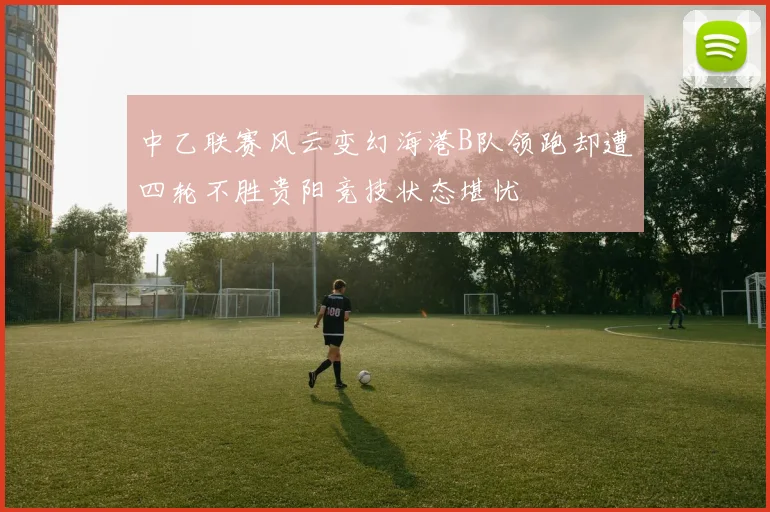 中乙联赛风云变幻海港B队领跑却遭四轮不胜贵阳竞技状态堪忧