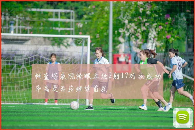 帕奎塔表现抢眼本场2射17对抗成功率高是否应继续首发